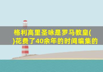 格利高里圣咏是罗马教皇( )花费了40余年的时间编集的